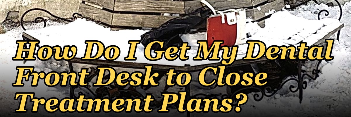How Do I Get My Dental Front Desk to Close Treatment Plans?