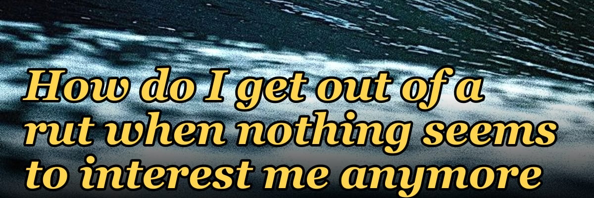 How do I get out of a rut when nothing seems to interest me anymore