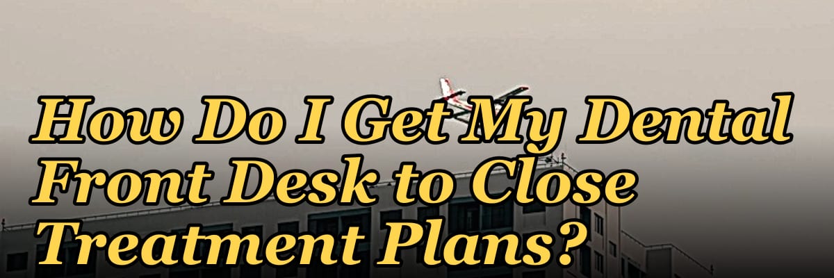 How Do I Get My Dental Front Desk to Close Treatment Plans?